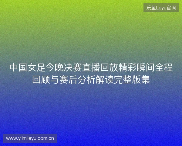 中国女足今晚决赛直播回放精彩瞬间全程回顾与赛后分析解读完整版集 中国女足今晚决赛直播回放精彩瞬间全程回顾与赛后分析解读完整版集