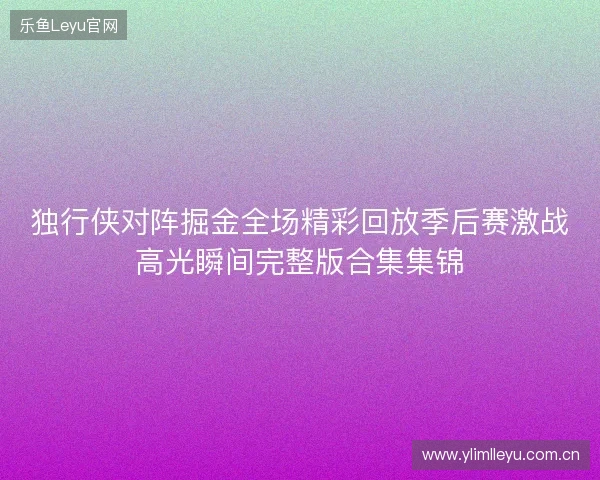 独行侠对阵掘金全场精彩回放季后赛激战高光瞬间完整版合集集锦 独行侠对阵掘金全场精彩回放季后赛激战高光瞬间完整版合集集锦