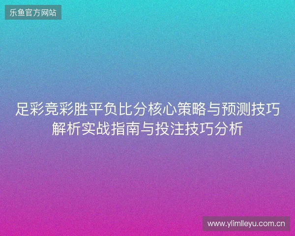 足彩竞彩胜平负比分核心策略与预测技巧解析实战指南与投注技巧分析 足彩竞彩胜平负比分核心策略与预测技巧解析实战指南与投注技巧分析