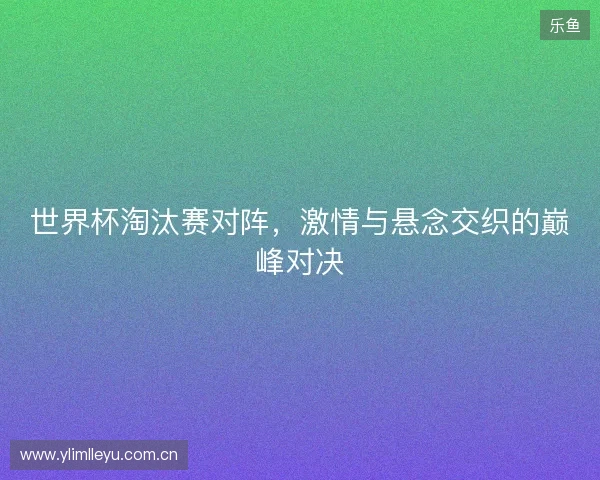 世界杯淘汰赛对阵，激情与悬念交织的巅峰对决