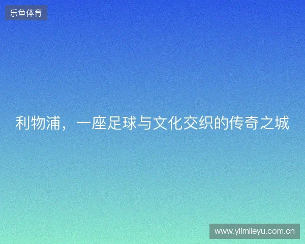 利物浦,一座足球与文化交织的传奇之城 利物浦,一座足球与文化交织的传奇之城